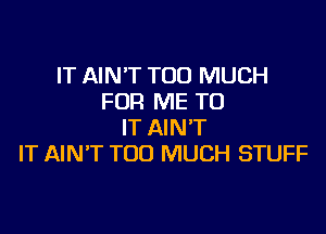 IT AIN'T TOO MUCH
FOR ME TO

IT AIN'T
IT AIN'T TOO MUCH STUFF