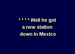 3 ' ' Well he got

a new station
down in Mexico