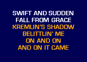 SWIFT AND SUDDEN
FALL FROM GRACE
KREMLIN'S SHADOW
BELI'ITLIM ME
ON AND ON
AND ON IT CAME