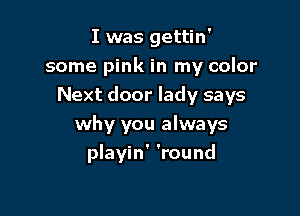 I was gettin'
some pink in my color
Next door lady says
why you always

playin' 'round