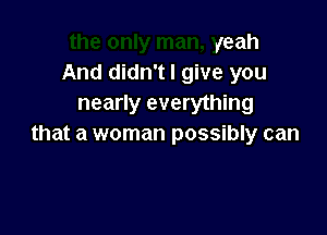 yeah
And didn't I give you
nearly everything

that a woman possibly can