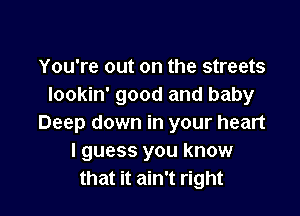 You're out on the streets
lookin' good and baby

Deep down in your heart
I guess you know
that it ain't right