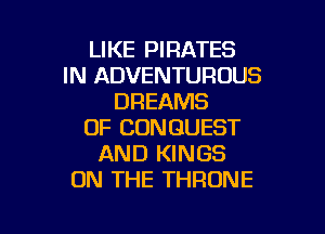 LIKE PIRATES
IN ADVENTUROUS
DREAMS

OF CUNGUEST
AND KINGS
ON THE THRONE