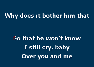 Why does it bother him that

So that he won't know
I still cry, baby
Over you and me