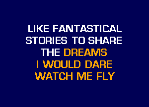LIKE FANTASTICAL
STORIES TO SHARE
THE DREAMS
I WOULD DARE
WATCH ME FLY

g