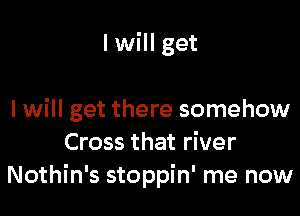 I will get

I will get there somehow
Cross that river
Nothin's stoppin' me now