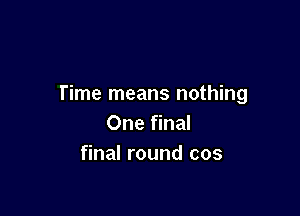 Time means nothing

One final
final round cos