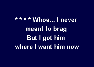 1k 1' if Whoa... I never
meant to brag

But I got him
where I want him now