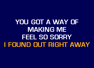 YOU GOT A WAY OF
MAKING ME
FEEL SO SORRY
I FOUND OUT RIGHT AWAY