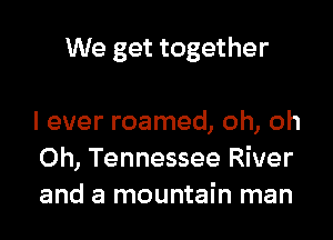 We get together

I ever roamed, oh, oh
0h, Tennessee River
and a mountain man