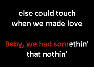 else could touch
when we made love

Baby, we had somethin'
that nothin'