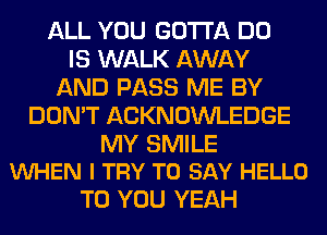 ALL YOU GOTTA DO
IS WALK AWAY
AND PASS ME BY
DON'T ACKNOWLEDGE

MY SMILE
VUHEN I TRY TO SAY HELLO

TO YOU YEAH