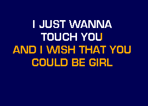 I JUST WANNA
TOUCH YOU
AND I WISH THAT YOU

COULD BE GIRL
