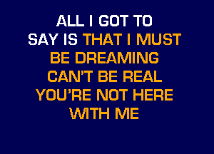 ALL I GOT TO
SAY IS THAT I MUST
BE DREAMING
CANT BE REAL
YOU'RE NOT HERE
WTH ME