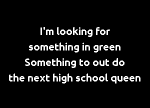 I'm looking For
something in green

Something to out do
the next high school queen