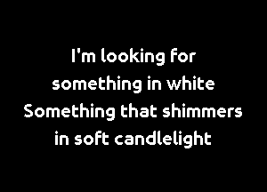 I'm looking For
something in white

Something that shimmers
in soft candlelight