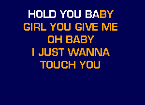 HOLD YOU BABY
GIRL YOU GIVE ME
0H BABY
I JUST WANNA

TOUCH YOU