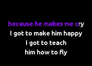 because he makes me cry

I got to make him happy
I got to teach
him how to Fly