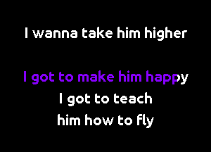 I wanna take him higher

I got to make him happy
I got to teach
him how to Fly