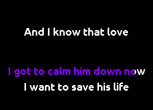 And I know that love

I got to calm him down now
I want to save his life