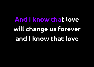 And I know that love
will change us forever

and I know that love