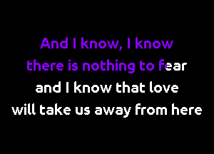 And I know, I know
there is nothing to fear
and I know that love
will take us away from here