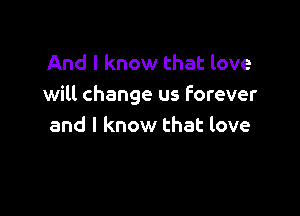 And I know that love
will change us forever

and I know that love