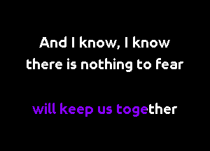 And I know, I know
there is nothing to fear

will keep us together