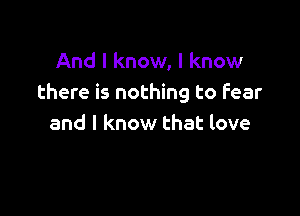 And I know, I know
there is nothing to fear

and I know that love