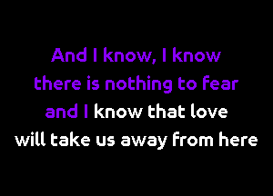 And I know, I know
there is nothing to fear
and I know that love
will take us away from here