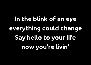 In the blink of an eye
everything could change

Say hello to your life
now you're livin'