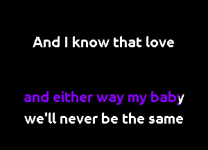 And I know that love

and either way my baby
we'll never be the same