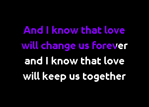 And I know that love
will change us forever

and I know that love
will keep us together