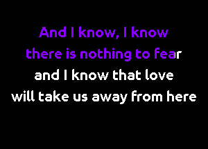 And I know, I know
there is nothing to fear
and I know that love
will take us away from here