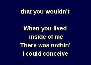 that you wouldn't

When you lived
inside of me
There was nothin'
I could conceive