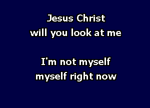 Jesus Christ
will you look at me

I'm not myself
myself right now