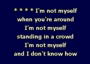 )k )K )k ) I'm not myself
when you're around
I'm not myself

standing in a crowd
I'm not myself
and I don't know how