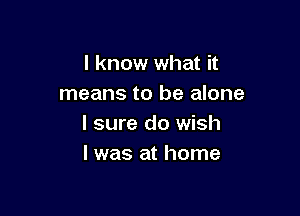 I know what it
means to be alone

I sure do wish
I was at home