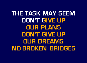 THE TASK MAY SEEM
DUNT GIVE UP
OUR PLANS
DON'T GIVE UP
OUR DREAMS
NO BROKEN BRIDGES
