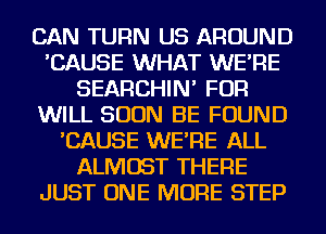 CAN TURN US AROUND
'CAUSE WHAT WE'RE
SEARCHIN' FOR
WILL SOON BE FOUND
'CAUSE WE'RE ALL
ALMOST THERE
JUST ONE MORE STEP