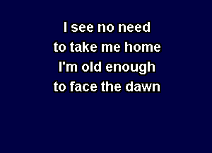 I see no need
to take me home
I'm old enough

to face the dawn