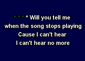 it Will you tell me
when the song stops playing

Cause I can't hear
I can't hear no more