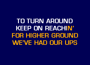 T0 TURN AROUND
KEEP ON REACHIN'
FUR HIGHER GROUND
WE'VE HAD OUR UPS