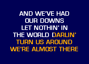 AND WE'VE HAD
OUR DOWNS
LET NOTHIN' IN
THE WORLD DARLIN'
TURN US AROUND
WE'RE ALMOST THERE