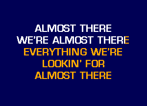 ALMOST THERE
WE'RE ALMOST THERE
EVERYTHING WE'RE
LUDKIN' FOR
ALMOST THERE