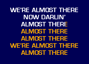 WE'RE ALMOST THERE
NOW DARLIN'
ALMOST THERE
ALMOST THERE
ALMOST THERE
WE'RE ALMOST THERE
ALMOST THERE