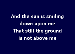 And the sun is smiling
down upon me

That still the ground
is not above me