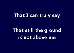 That I can truly say

That still the ground
is not above me