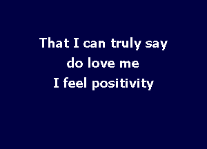 That I can truly say
do love me

I feel positivity