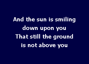 And the sun is smiling
down upon you

That still the ground
is not above you